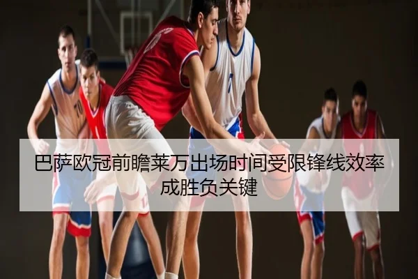巴萨欧冠前瞻莱万出场时间受限锋线效率成胜负关键