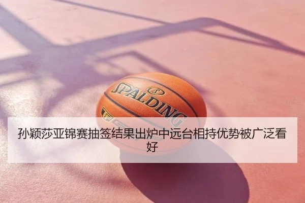 孙颖莎亚锦赛抽签结果出炉中远台相持优势被广泛看好